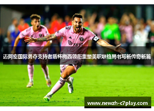 迈阿密国际勇夺支持者盾杯梅西领衔重塑美职联格局书写新传奇新篇